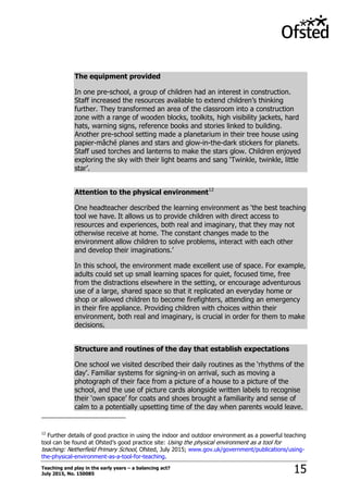 Teaching and play in the early years – a balancing act?
July 2015, No. 150085 15
The equipment provided
In one pre-school, a group of children had an interest in construction.
Staff increased the resources available to extend children‟s thinking
further. They transformed an area of the classroom into a construction
zone with a range of wooden blocks, toolkits, high visibility jackets, hard
hats, warning signs, reference books and stories linked to building.
Another pre-school setting made a planetarium in their tree house using
papier-mâché planes and stars and glow-in-the-dark stickers for planets.
Staff used torches and lanterns to make the stars glow. Children enjoyed
exploring the sky with their light beams and sang „Twinkle, twinkle, little
star‟.
Attention to the physical environment12
One headteacher described the learning environment as „the best teaching
tool we have. It allows us to provide children with direct access to
resources and experiences, both real and imaginary, that they may not
otherwise receive at home. The constant changes made to the
environment allow children to solve problems, interact with each other
and develop their imaginations.‟
In this school, the environment made excellent use of space. For example,
adults could set up small learning spaces for quiet, focused time, free
from the distractions elsewhere in the setting, or encourage adventurous
use of a large, shared space so that it replicated an everyday home or
shop or allowed children to become firefighters, attending an emergency
in their fire appliance. Providing children with choices within their
environment, both real and imaginary, is crucial in order for them to make
decisions.
Structure and routines of the day that establish expectations
One school we visited described their daily routines as the „rhythms of the
day‟. Familiar systems for signing-in on arrival, such as moving a
photograph of their face from a picture of a house to a picture of the
school, and the use of picture cards alongside written labels to recognise
their „own space‟ for coats and shoes brought a familiarity and sense of
calm to a potentially upsetting time of the day when parents would leave.
12
Further details of good practice in using the indoor and outdoor environment as a powerful teaching
tool can be found at Ofsted‟s good practice site: Using the physical environment as a tool for
teaching: Netherfield Primary School, Ofsted, July 2015; www.gov.uk/government/publications/using-
the-physical-environment-as-a-tool-for-teaching.
 