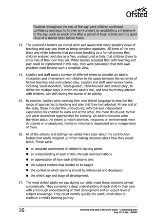 Teaching and play in the early years – a balancing act?
July 2015, No. 15008516
Routines throughout the rest of the day gave children continued
confidence and security in their environment by establishing a framework
to the day, such as snack time after a period of busy activity and the quiet
ritual of a shared story before home.
13. The successful leaders we visited were well aware that many people‟s views of
teaching and play saw them as being complete opposites. All knew of the very
black and white extremes that portrayed teaching as a formal process that
children endured and play as a free, unstructured activity that children chose to
enter into of their own free will. While leaders accepted that both teaching and
play could be represented in this way, they were passionate that their own
practices went beyond such a simplistic view.
14. Leaders and staff used a number of different terms to describe an adult‟s
interaction and involvement with children in the space between the extremes of
formal teaching and unstructured play. Leaders and staff used various terms,
including „adult-modelled‟, „adult-guided‟, „child-focused‟ and „shared play‟, to
define the multiple ways in which the adult‟s role, and how much they interact
with children, can shift during the course of an activity.
15. In essence, leaders were creating their own shared language to describe the
range of approaches to teaching and play that they had adopted. At one end of
the scale, these included the unstructured, informal and independent
experiences for children to learn and at the other, the more structured, formal
and adult-dependent opportunities for learning. An adult‟s decisions were
therefore about the extent to which activities, resources or environments were
structured or unstructured, formal or informal or dependent on or independent
of them.
16. All of the schools and settings we visited were clear about the contributory
factors that adults weighed up when making decisions about how they would
teach. These were:
 an accurate assessment of children‟s starting points
 an understanding of each child‟s interests and fascinations
 an appreciation of how each child learns best
 the subject content that needed to be taught
 the context in which learning should be introduced and developed
 the child‟s age and stage of development.
17. The most skilled adults we saw during our visits made these decisions almost
automatically. They combined a deep understanding of each child in their care
with a thorough understanding of child development and an expert level of
subject knowledge. They could identify quickly the exact, small steps to
continue a child‟s learning journey.
 