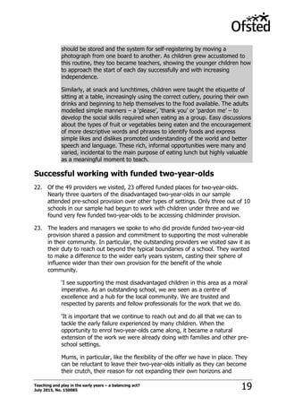 Teaching and play in the early years – a balancing act?
July 2015, No. 150085 19
should be stored and the system for self-registering by moving a
photograph from one board to another. As children grew accustomed to
this routine, they too became teachers, showing the younger children how
to approach the start of each day successfully and with increasing
independence.
Similarly, at snack and lunchtimes, children were taught the etiquette of
sitting at a table, increasingly using the correct cutlery, pouring their own
drinks and beginning to help themselves to the food available. The adults
modelled simple manners – a „please‟, „thank you‟ or „pardon me‟ – to
develop the social skills required when eating as a group. Easy discussions
about the types of fruit or vegetables being eaten and the encouragement
of more descriptive words and phrases to identify foods and express
simple likes and dislikes promoted understanding of the world and better
speech and language. These rich, informal opportunities were many and
varied, incidental to the main purpose of eating lunch but highly valuable
as a meaningful moment to teach.
Successful working with funded two-year-olds
22. Of the 49 providers we visited, 23 offered funded places for two-year-olds.
Nearly three quarters of the disadvantaged two-year-olds in our sample
attended pre-school provision over other types of settings. Only three out of 10
schools in our sample had begun to work with children under three and we
found very few funded two-year-olds to be accessing childminder provision.
23. The leaders and managers we spoke to who did provide funded two-year-old
provision shared a passion and commitment to supporting the most vulnerable
in their community. In particular, the outstanding providers we visited saw it as
their duty to reach out beyond the typical boundaries of a school. They wanted
to make a difference to the wider early years system, casting their sphere of
influence wider than their own provision for the benefit of the whole
community.
„I see supporting the most disadvantaged children in this area as a moral
imperative. As an outstanding school, we are seen as a centre of
excellence and a hub for the local community. We are trusted and
respected by parents and fellow professionals for the work that we do.
„It is important that we continue to reach out and do all that we can to
tackle the early failure experienced by many children. When the
opportunity to enrol two-year-olds came along, it became a natural
extension of the work we were already doing with families and other pre-
school settings.
Mums, in particular, like the flexibility of the offer we have in place. They
can be reluctant to leave their two-year-olds initially as they can become
their crutch, their reason for not expanding their own horizons and
 