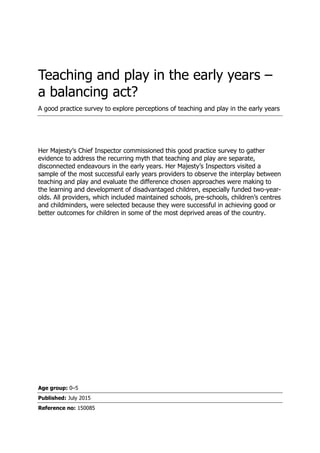 Teaching and play in the early years –
a balancing act?
A good practice survey to explore perceptions of teaching and play in the early years
Her Majesty‟s Chief Inspector commissioned this good practice survey to gather
evidence to address the recurring myth that teaching and play are separate,
disconnected endeavours in the early years. Her Majesty‟s Inspectors visited a
sample of the most successful early years providers to observe the interplay between
teaching and play and evaluate the difference chosen approaches were making to
the learning and development of disadvantaged children, especially funded two-year-
olds. All providers, which included maintained schools, pre-schools, children‟s centres
and childminders, were selected because they were successful in achieving good or
better outcomes for children in some of the most deprived areas of the country.
Age group: 0–5
Published: July 2015
Reference no: 150085
 