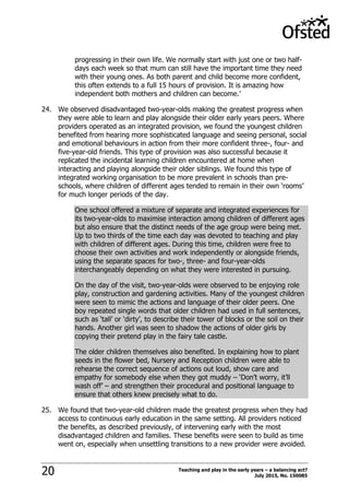 Teaching and play in the early years – a balancing act?
July 2015, No. 15008520
progressing in their own life. We normally start with just one or two half-
days each week so that mum can still have the important time they need
with their young ones. As both parent and child become more confident,
this often extends to a full 15 hours of provision. It is amazing how
independent both mothers and children can become.‟
24. We observed disadvantaged two-year-olds making the greatest progress when
they were able to learn and play alongside their older early years peers. Where
providers operated as an integrated provision, we found the youngest children
benefited from hearing more sophisticated language and seeing personal, social
and emotional behaviours in action from their more confident three-, four- and
five-year-old friends. This type of provision was also successful because it
replicated the incidental learning children encountered at home when
interacting and playing alongside their older siblings. We found this type of
integrated working organisation to be more prevalent in schools than pre-
schools, where children of different ages tended to remain in their own „rooms‟
for much longer periods of the day.
One school offered a mixture of separate and integrated experiences for
its two-year-olds to maximise interaction among children of different ages
but also ensure that the distinct needs of the age group were being met.
Up to two thirds of the time each day was devoted to teaching and play
with children of different ages. During this time, children were free to
choose their own activities and work independently or alongside friends,
using the separate spaces for two-, three- and four-year-olds
interchangeably depending on what they were interested in pursuing.
On the day of the visit, two-year-olds were observed to be enjoying role
play, construction and gardening activities. Many of the youngest children
were seen to mimic the actions and language of their older peers. One
boy repeated single words that older children had used in full sentences,
such as „tall‟ or „dirty‟, to describe their tower of blocks or the soil on their
hands. Another girl was seen to shadow the actions of older girls by
copying their pretend play in the fairy tale castle.
The older children themselves also benefited. In explaining how to plant
seeds in the flower bed, Nursery and Reception children were able to
rehearse the correct sequence of actions out loud, show care and
empathy for somebody else when they got muddy – „Don‟t worry, it‟ll
wash off‟ – and strengthen their procedural and positional language to
ensure that others knew precisely what to do.
25. We found that two-year-old children made the greatest progress when they had
access to continuous early education in the same setting. All providers noticed
the benefits, as described previously, of intervening early with the most
disadvantaged children and families. These benefits were seen to build as time
went on, especially when unsettling transitions to a new provider were avoided.
 