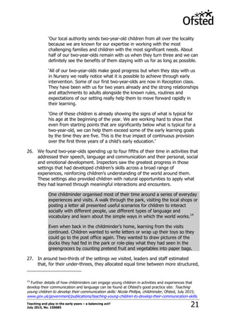 Teaching and play in the early years – a balancing act?
July 2015, No. 150085 21
„Our local authority sends two-year-old children from all over the locality
because we are known for our expertise in working with the most
challenging families and children with the most significant needs. About
half of our two-year-olds remain with us when they turn three and we can
definitely see the benefits of them staying with us for as long as possible.
„All of our two-year-olds make good progress but when they stay with us
in Nursery we really notice what it is possible to achieve through early
intervention. Some of our first two-year-olds are now in Reception class.
They have been with us for two years already and the strong relationships
and attachments to adults alongside the known rules, routines and
expectations of our setting really help them to move forward rapidly in
their learning.
„One of these children is already showing the signs of what is typical for
his age at the beginning of the year. We are working hard to show that
even from starting points that are significantly below what is typical for a
two-year-old, we can help them exceed some of the early learning goals
by the time they are five. This is the true impact of continuous provision
over the first three years of a child‟s early education.‟
26. We found two-year-olds spending up to four fifths of their time in activities that
addressed their speech, language and communication and their personal, social
and emotional development. Inspectors saw the greatest progress in those
settings that had developed children‟s skills across a broad range of
experiences, reinforcing children‟s understanding of the world around them.
These settings also provided children with natural opportunities to apply what
they had learned through meaningful interactions and encounters.
One childminder organised most of their time around a series of everyday
experiences and visits. A walk through the park, visiting the local shops or
posting a letter all presented useful scenarios for children to interact
socially with different people, use different types of language and
vocabulary and learn about the simple ways in which the world works.14
Even when back in the childminder‟s home, learning from the visits
continued. Children wanted to write letters or wrap up their toys so they
could go to the post office again. They wanted to draw pictures of the
ducks they had fed in the park or role-play what they had seen in the
greengrocers by counting pretend fruit and vegetables into paper bags.
27. In around two-thirds of the settings we visited, leaders and staff estimated
that, for their under-threes, they allocated equal time between more structured,
14
Further details of how childminders can engage young children in activities and experiences that
develop their communication and language can be found at Ofsted‟s good practice site: Teaching
young children to develop their communication skills: Nicola Phillips, childminder, Ofsted, July 2015;
www.gov.uk/government/publications/teaching-young-children-to-develop-their-communication-skills.
 