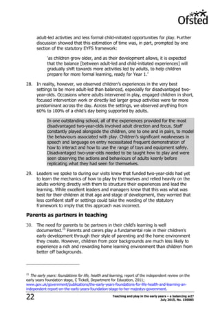 Teaching and play in the early years – a balancing act?
July 2015, No. 15008522
adult-led activities and less formal child-initiated opportunities for play. Further
discussion showed that this estimation of time was, in part, prompted by one
section of the statutory EYFS framework:
„as children grow older, and as their development allows, it is expected
that the balance [between adult-led and child-initiated experiences] will
gradually shift towards more activities led by adults, to help children
prepare for more formal learning, ready for Year 1.‟
28. In reality, however, we observed children‟s experiences in the very best
settings to be more adult-led than balanced, especially for disadvantaged two-
year-olds. Occasions where adults intervened in play, engaged children in short,
focused intervention work or directly led larger group activities were far more
predominant across the day. Across the settings, we observed anything from
60% to 100% of a child‟s day being supported by adults.
In one outstanding school, all of the experiences provided for the most
disadvantaged two-year-olds involved adult direction and focus. Staff
constantly played alongside the children, one to one and in pairs, to model
the behaviours associated with play. Children‟s significant weaknesses in
speech and language on entry necessitated frequent demonstration of
how to interact and how to use the range of toys and equipment safely.
Disadvantaged two-year-olds needed to be taught how to play and were
seen observing the actions and behaviours of adults keenly before
replicating what they had seen for themselves.
29. Leaders we spoke to during our visits knew that funded two-year-olds had yet
to learn the mechanics of how to play by themselves and relied heavily on the
adults working directly with them to structure their experiences and lead the
learning. While excellent leaders and managers knew that this was what was
best for their children at that age and stage of development, they worried that
less confident staff or settings could take the wording of the statutory
framework to imply that this approach was incorrect.
Parents as partners in teaching
30. The need for parents to be partners in their child‟s learning is well
documented.15
Parents and carers play a fundamental role in their children‟s
early development through their style of parenting and the home environment
they create. However, children from poor backgrounds are much less likely to
experience a rich and rewarding home learning environment than children from
better off backgrounds.
15
The early years: foundations for life, health and learning, report of the independent review on the
early years foundation stage, C Tickell, Department for Education, 2011;
www.gov.uk/government/publications/the-early-years-foundations-for-life-health-and-learning-an-
independent-report-on-the-early-years-foundation-stage-to-her-majestys-government.
 