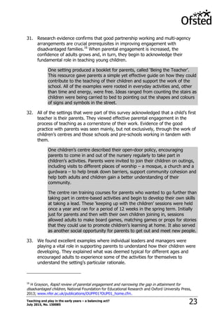 Teaching and play in the early years – a balancing act?
July 2015, No. 150085 23
31. Research evidence confirms that good partnership working and multi-agency
arrangements are crucial prerequisites in improving engagement with
disadvantaged families.16
When parental engagement is increased, the
confidence of adults grows and, in turn, they begin to acknowledge their
fundamental role in teaching young children.
One setting produced a booklet for parents, called „Being the Teacher‟.
This resource gave parents a simple yet effective guide on how they could
contribute to the teaching of their children and support the work of the
school. All of the examples were rooted in everyday activities and, other
than time and energy, were free. Ideas ranged from counting the stairs as
children were being carried to bed to pointing out the shapes and colours
of signs and symbols in the street.
32. All of the settings that were part of this survey acknowledged that a child‟s first
teacher is their parents. They viewed effective parental engagement in the
process of teaching as a cornerstone of their work. Evidence of the good
practice with parents was seen mainly, but not exclusively, through the work of
children‟s centres and those schools and pre-schools working in tandem with
them.
One children‟s centre described their open-door policy, encouraging
parents to come in and out of the nursery regularly to take part in
children‟s activities. Parents were invited to join their children on outings,
including visits to different places of worship – a mosque, a church and a
gurdwara – to help break down barriers, support community cohesion and
help both adults and children gain a better understanding of their
community.
The centre ran training courses for parents who wanted to go further than
taking part in centre-based activities and begin to develop their own skills
at taking a lead. These „keeping up with the children‟ sessions were held
once a year and ran for a period of 12 weeks in the spring term. Initially
just for parents and then with their own children joining in, sessions
allowed adults to make board games, matching games or props for stories
that they could use to promote children‟s learning at home. It also served
as another social opportunity for parents to get out and meet new people.
33. We found excellent examples where individual leaders and managers were
playing a vital role in supporting parents to understand how their children were
developing. They explained what was deemed typical for different ages and
encouraged adults to experience some of the activities for themselves to
understand the setting‟s particular rationale.
16
H Grayson, Rapid review of parental engagement and narrowing the gap in attainment for
disadvantaged children, National Foundation for Educational Research and Oxford University Press,
2013; www.nfer.ac.uk/publications/OUPP01?OUP01_home.cfm.
 
