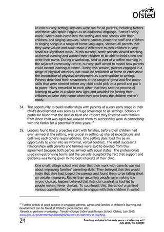 Teaching and play in the early years – a balancing act?
July 2015, No. 15008524
In one nursery setting, sessions were run for all parents, including fathers
and those who spoke English as an additional language. „Father‟s story
week‟, where dads came into the setting and read stories with their
children, and singing sessions, where parents joined the staff and children
in singing songs in a range of home languages, showed all parents that
they were valued and could make a difference to their children in very
small but significant ways. In this nursery, some parents viewed teaching
as formal learning and wanted their children to be able to hold a pen and
write their name. During a workshop, held as part of a coffee morning in
the adjacent community centre, nursery staff aimed to model how parents
could extend learning at home. During this session, parents engaged in a
range of physical activities that could be replicated at home to emphasise
the importance of physical development as a prerequisite to writing.
Parents described their amazement at the range of gross and fine motor
skills that were needed before any child could pick up a pencil and put it
to paper. Many remarked to each other that they saw the process of
learning to write in a whole new light and wouldn‟t be forcing their
children to write their name when they now knew the children weren‟t
ready.
34. The opportunity to build relationships with parents at a very early stage in their
child‟s development was seen as a huge advantage to all settings. Schools in
particular found that the mutual trust and respect they fostered with families
from when child was aged two allowed them to successfully work in partnership
with the family for a potential of nine years.17
35. Leaders found that a proactive start with families, before their children had
even arrived at the setting, was crucial in setting up shared expectations and
outlining each other‟s responsibilities. One setting described this as an
opportunity to enter into an informal, verbal contract. The most successful
relationships with parents and families were said to develop from this
agreement because both parties arrived with equal status. The professionals
used non-patronising terms and the parents accepted the fact that support and
guidance was being given in the best interests of their child.
One small, village school was clear that their work with parents was not
about improving families‟ parenting skills. They believed that this would
imply that they had judged the parents and found them to be falling short
on certain measures. Rather than assuming people were making the
wrong choices, leaders believed that financial constraints had led to
people making fewer choices. To counteract this, the school organised
various opportunities for parents to engage with their children in varied
17
Further details of good practice in engaging parents, carers and families in children‟s learning and
development can be found at Ofsted‟s good practice site:
Parents as partners in teaching: Trimdon Grange Infant and Nursery School, Ofsted, July 2015;
www.gov.uk/government/publications/parents-as-partners-in-teaching.
 