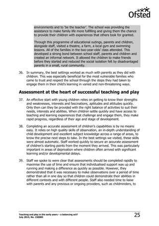 Teaching and play in the early years – a balancing act?
July 2015, No. 150085 25
environments and to „be the teacher‟. The school was providing the
assistance to make family life more fulfilling and giving them the chance
to provide their children with experiences that others took for granted.
Through this programme of educational outings, parents and children,
alongside staff, visited a theatre, a farm, a local gym and swimming
lessons. All of the families in the two-year-olds‟ class attended. This
developed a strong bond between school staff, parents and children and
created an informal network. It allowed the children to make friends
before they started and reduced the social isolation felt by disadvantaged
parents in a small, rural community.
36. In summary, the best settings worked as much with parents as they did with
children. This was especially beneficial for the most vulnerable families who
came to trust and respect the school through the steps they had taken to
engage them in their child‟s learning in varied and non-threatening ways.
Assessment at the heart of successful teaching and play
37. An effective start with young children relies on getting to know their strengths
and weaknesses, interests and fascinations, aptitudes and attitudes quickly.
Only then can they be provided with the right balance of activities to suit their
needs, interests and abilities. When children settle quickly and have access to
teaching and learning experiences that challenge and engage them, they make
rapid progress, regardless of their age and stage of development.
38. Completing an accurate assessment of children‟s capabilities is by no means
easy. It relies on high quality skills of observation, an in-depth understanding of
child development and excellent subject knowledge across a range of areas, to
know the precise next steps to take. In the best settings we visited, these skills
were almost automatic. Staff worked quickly to secure an accurate assessment
of children‟s starting points from the moment they arrived. This was particularly
important in areas of deprivation where children often arrived with significant
learning and/or developmental delays.
39. Staff we spoke to were clear that assessments should be completed rapidly to
maximise the use of time and ensure that individualised support was up and
running and making a difference as quickly as possible. However, they
demonstrated that it was necessary to make observations over a period of time
rather than all in one day so that children could demonstrate their abilities in
different contexts and with different people. Staff also needed time to liaise
with parents and any previous or ongoing providers, such as childminders, to
 