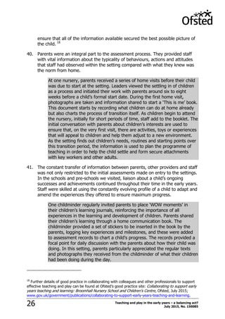 Teaching and play in the early years – a balancing act?
July 2015, No. 15008526
ensure that all of the information available secured the best possible picture of
the child. 18
40. Parents were an integral part to the assessment process. They provided staff
with vital information about the typicality of behaviours, actions and attitudes
that staff had observed within the setting compared with what they knew was
the norm from home.
At one nursery, parents received a series of home visits before their child
was due to start at the setting. Leaders viewed the settling in of children
as a process and initiated their work with parents around six to eight
weeks before a child‟s formal start date. During the first home visit,
photographs are taken and information shared to start a „This is me‟ book.
This document starts by recording what children can do at home already
but also charts the process of transition itself. As children begin to attend
the nursery, initially for short periods of time, staff add to the booklet. The
initial conversation with parents about children‟s interests are used to
ensure that, on the very first visit, there are activities, toys or experiences
that will appeal to children and help them adjust to a new environment.
As the setting finds out children‟s needs, routines and starting points over
this transition period, the information is used to plan the programme of
teaching in order to help the child settle and form secure attachments
with key workers and other adults.
41. The constant transfer of information between parents, other providers and staff
was not only restricted to the initial assessments made on entry to the settings.
In the schools and pre-schools we visited, liaison about a child‟s ongoing
successes and achievements continued throughout their time in the early years.
Staff were skilled at using the constantly evolving profile of a child to adapt and
amend the experiences they offered to ensure maximum progress.
One childminder regularly invited parents to place „WOW moments‟ in
their children‟s learning journals, reinforcing the importance of all
experiences in the learning and development of children. Parents shared
their children‟s learning through a home communication book. The
childminder provided a set of stickers to be inserted in the book by the
parents, logging key experiences and milestones, and these were added
to assessment records to chart a child's progress. The records provided a
focal point for daily discussion with the parents about how their child was
doing. In this setting, parents particularly appreciated the regular texts
and photographs they received from the childminder of what their children
had been doing during the day.
18
Further details of good practice in collaborating with colleagues and other professionals to support
effective teaching and play can be found at Ofsted‟s good practice site: Collaborating to support early
years teaching and learning: Broomhall Nursery School and Children‟s Centre, Ofsted, July 2015;
www.gov.uk/government/publications/collaborating-to-support-early-years-teaching-and-learning.
 