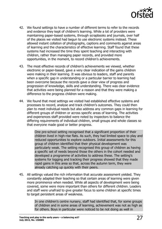 Teaching and play in the early years – a balancing act?
July 2015, No. 150085 27
42. We found settings to have a number of different terms to refer to the records
and evidence they kept of children‟s learning. While a lot of providers were
maintaining paper-based systems, through scrapbooks and journals, over half
of the places we visited had begun to use electronic systems instead. These
allowed instant collation of photographs, captions and comments against areas
of learning and the characteristics of effective learning. Staff found that these
systems had increased the time they spent teaching and interacting with
children, rather than managing paper records, and provided more
opportunities, in the moment, to record children‟s achievements.
43. The most effective records of children‟s achievements we viewed, whether
electronic or paper-based, gave a very clear indication of the gains children
were making in their learning. It was obvious to leaders, staff and parents
when a specific gap in understanding or a particular barrier to learning had
been overcome because the records gave a clear view of progress and
progression of knowledge, skills and understanding. There was clear evidence
that activities were being planned for a reason and that they were making a
difference to the progress children were making.
44. We found that most settings we visited had established effective systems and
processes to record, analyse and track children‟s outcomes. They could then
plan to meet individual needs but also address any common gaps in learning for
different groups of children or across specific areas of learning. The activities
and experiences staff provided were noted by inspectors to balance the
differing requirements of individual children, small groups and whole classes so
that everyone made good or better progress.
One pre-school setting recognised that a significant proportion of their
children lived in high-rise flats. As such, they had limited space to play and
reduced opportunities to explore outdoors. Initial assessments for this
group of children identified that their physical development was
particularly weak. The setting recognised this group of children as having
a specific set of needs beyond those the others in the cohort needed and
developed a programme of activities to address these. The setting‟s
systems for logging and tracking their progress showed that they made
rapid gains in this area so that, across the autumn term, they were
already catching up quickly with their peers.
45. All settings valued the rich information that accurate assessment yielded. They
constantly adapted their teaching so that certain areas of learning were given
more prominence when needed. While all aspects of development were being
covered, some were more important than others for different children. Leaders
and staff were unafraid to give greater focus to some children at specific times
to target persistent areas of weakness.
In one children‟s centre nursery, staff had identified that, for some groups
of children and in some areas of learning, achievement was not as high as
for others. Boys in particular were noticed to be not doing as well in
 