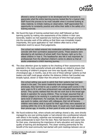 Teaching and play in the early years – a balancing act?
July 2015, No. 150085 29
allowed a sense of progression to be developed and for everyone to
appreciate what the entire learning journey looked like for a typical child.
Staff found this process to be most valuable when it involved looking at
video material, to imitate making an observation. Staff appreciated the
opportunity to constantly practice and refine their skills in the safety of a
training exercise.
48. We found this type of training worked best when staff followed up their
learning quickly by making new assessments of the children in their care.
Generally, leaders we met expected any training to follow through promptly
into the everyday work of the setting so that there was immediate impact.
Importantly, this quick application to „real‟ children often led to a final
moderation event to secure final judgements.
One school we visited entered into moderation activities every half term to
coincide with their summative assessment points. These sessions were
attended by all members of school staff, from Nursery right up to the
oldest children in Year 6. The headteacher also felt it was important for
professionals from the attached children‟s centre to attend so that all
adults understood a child‟s learning journey.
49. The close attention given by leaders to the checking of their assessments was
extended in the most successful schools and settings we visited to ensure that
the recording of children‟s progress over time was equally robust. Children‟s
chronological age, in months, was at the core of these settings‟ systems so that
leaders and staff could gauge whether the distance children had travelled was
broadly typical, slower or faster than the amount of time that had passed.
One school setting was quick to admit that their systems had not been
robust in the past. The senior leadership team acknowledged that,
previously, they had tried to use a system of average point scores in the
early years to fit in with how achievement was calculated elsewhere in the
school. They quickly realised that this did not work due to the broad age-
bands in operation for young children. They no longer assumed that all
children judged to be working in a particular age-band represented the
same level of attainment. For example, the school‟s early years manager
was quick to realise, and share with colleagues, that not all Nursery
children were below what is typical for their age if they were assessed as
working within the 22 to 36 months band. It would very much depend on
their precise age, in months, at their point of entry and initial assessment.
50. We found evidence that, where schools and settings shared a site, were directly
managed by one over-arching leader or had entered into a professional network
with others in the locality, expertise was increasingly shared to allow all early
years professionals to learn from the best. Many had become early years hubs
for their area, championing the importance of early education and raising the
quality of learning and development. This closer working partnership for the
benefit of the local community had started with joint meetings between one or
 