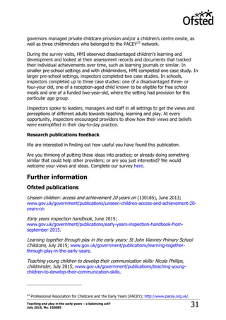 Teaching and play in the early years – a balancing act?
July 2015, No. 150085 31
governors managed private childcare provision and/or a children‟s centre onsite, as
well as three childminders who belonged to the PACEY23
network.
During the survey visits, HMI observed disadvantaged children‟s learning and
development and looked at their assessment records and documents that tracked
their individual achievements over time, such as learning journals or similar. In
smaller pre-school settings and with childminders, HMI completed one case study. In
larger pre-school settings, inspectors completed two case studies. In schools,
inspectors completed up to three case studies: one of a disadvantaged three- or
four-your old, one of a reception-aged child known to be eligible for free school
meals and one of a funded two-year-old, where the setting had provision for this
particular age group.
Inspectors spoke to leaders, managers and staff in all settings to get the views and
perceptions of different adults towards teaching, learning and play. At every
opportunity, inspectors encouraged providers to show how their views and beliefs
were exemplified in their day-to-day practice.
Research publications feedback
We are interested in finding out how useful you have found this publication.
Are you thinking of putting these ideas into practice; or already doing something
similar that could help other providers; or are you just interested? We would
welcome your views and ideas. Complete our survey here.
Further information
Ofsted publications
Unseen children: access and achievement 20 years on (130185), June 2013;
www.gov.uk/government/publications/unseen-children-access-and-achievement-20-
years-on
Early years inspection handbook, June 2015;
www.gov.uk/government/publications/early-years-inspection-handbook-from-
september-2015.
Learning together through play in the early years: St John Vianney Primary School
Childcare, July 2015; www.gov.uk/government/publications/learning-together-
through-play-in-the-early-years.
Teaching young children to develop their communication skills: Nicola Phillips,
childminder, July 2015; www.gov.uk/government/publications/teaching-young-
children-to-develop-their-communication-skills.
23
Professional Association for Childcare and the Early Years (PACEY); http://www.pacey.org.uk/.
 