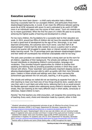 Teaching and play in the early years – a balancing act?
July 2015, No. 1500856
Executive summary
Research has never been clearer – a child‟s early education lasts a lifetime.
Securing a successful start for our youngest children, and particularly those from
disadvantaged backgrounds, is crucial. It can mean the difference between gaining
seven Bs at GCSE compared with seven Cs and is estimated to be worth £27,000
more in an individual‟s salary over the course of their career.1
Such rich rewards are
by no means guaranteed. When the first five years of a child‟s life pass by so quickly,
achieving the highest quality of learning and development is critical.
For too many children, the foundations for a successful start to their education are
weak. In 2014, around two fifths of children did not have the essential skills needed
to reach a good level of development by the age of five. Worryingly, in our most
deprived communities, the outcomes were much worse. Less than half of all
disadvantaged2
children had the skills needed to secure a positive start to school;
around one quarter still struggled to speak, listen or interact socially to support
better learning overall. The 19 percentage point gap between disadvantaged children
and their better-off counterparts has remained unacceptably wide for too long.3
The early years providers we visited showed that a strong start can be the norm for
all children, regardless of their background. The schools and settings in this survey
focused relentlessly on developing children‟s communication, language and
vocabulary. They provided frequent opportunities for children to practise their
speaking and listening skills by providing purposeful contexts in which they could
interact with others. These „essentials‟ were particularly important stepping stones in
allowing disadvantaged two-year-olds to catch up quickly with their more fortunate
peers. Leaders in these schools and settings were clear: when narrowing the
achievement gap between the rich and poor, teaching, in all its guises, matters.
The schools and settings we visited did not see teaching as separate from play or
infer teaching to mean one fixed view of how things should be done. Leaders did not
view their work in such black and white terms, believing that to do so would prevent
the flexible approach needed when addressing young children‟s individual needs. Put
simply, they saw teaching as the many different ways in which adults, consciously or
otherwise, helped children to learn.
Parents,4
the first teachers any child encounters, will recognise this overarching view
of teaching. Every word, choice and interaction made by a parent, either in their
1
Students‟ educational and developmental outcomes at age 16, Effective Pre-school, Primary and
Secondary Education (EPPSE 3-16) Project, Department for Education, September 2014;
www.gov.uk/government/publications/influences-on-students-development-at-age-16.
2
Throughout this report, „disadvantaged‟ refers to two-year-old children who are receiving funded
places in registered early years provision and those in receipt of the pupil premium funding in schools.
3
Statistical first release: Early years foundation stage profile (EYFSP) assessments, by pupil
characteristics in England, for academic year 2013 to 2014, Department for Education, November
2014; www.gov.uk/government/statistics/eyfsp-attainment-by-pupil-characteristics-2013-to-2014.
4
Parents refers to parents and carers (those looking after a child) throughout the report.
 