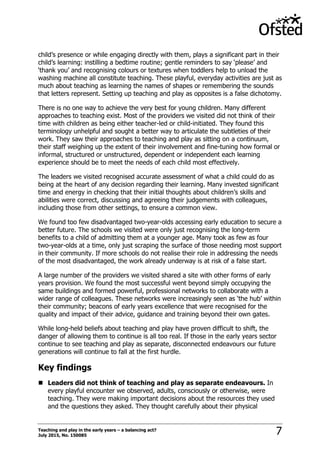 Teaching and play in the early years – a balancing act?
July 2015, No. 150085 7
child‟s presence or while engaging directly with them, plays a significant part in their
child‟s learning: instilling a bedtime routine; gentle reminders to say „please‟ and
„thank you‟ and recognising colours or textures when toddlers help to unload the
washing machine all constitute teaching. These playful, everyday activities are just as
much about teaching as learning the names of shapes or remembering the sounds
that letters represent. Setting up teaching and play as opposites is a false dichotomy.
There is no one way to achieve the very best for young children. Many different
approaches to teaching exist. Most of the providers we visited did not think of their
time with children as being either teacher-led or child-initiated. They found this
terminology unhelpful and sought a better way to articulate the subtleties of their
work. They saw their approaches to teaching and play as sitting on a continuum,
their staff weighing up the extent of their involvement and fine-tuning how formal or
informal, structured or unstructured, dependent or independent each learning
experience should be to meet the needs of each child most effectively.
The leaders we visited recognised accurate assessment of what a child could do as
being at the heart of any decision regarding their learning. Many invested significant
time and energy in checking that their initial thoughts about children‟s skills and
abilities were correct, discussing and agreeing their judgements with colleagues,
including those from other settings, to ensure a common view.
We found too few disadvantaged two-year-olds accessing early education to secure a
better future. The schools we visited were only just recognising the long-term
benefits to a child of admitting them at a younger age. Many took as few as four
two-year-olds at a time, only just scraping the surface of those needing most support
in their community. If more schools do not realise their role in addressing the needs
of the most disadvantaged, the work already underway is at risk of a false start.
A large number of the providers we visited shared a site with other forms of early
years provision. We found the most successful went beyond simply occupying the
same buildings and formed powerful, professional networks to collaborate with a
wider range of colleagues. These networks were increasingly seen as „the hub‟ within
their community; beacons of early years excellence that were recognised for the
quality and impact of their advice, guidance and training beyond their own gates.
While long-held beliefs about teaching and play have proven difficult to shift, the
danger of allowing them to continue is all too real. If those in the early years sector
continue to see teaching and play as separate, disconnected endeavours our future
generations will continue to fall at the first hurdle.
Key findings
 Leaders did not think of teaching and play as separate endeavours. In
every playful encounter we observed, adults, consciously or otherwise, were
teaching. They were making important decisions about the resources they used
and the questions they asked. They thought carefully about their physical
 
