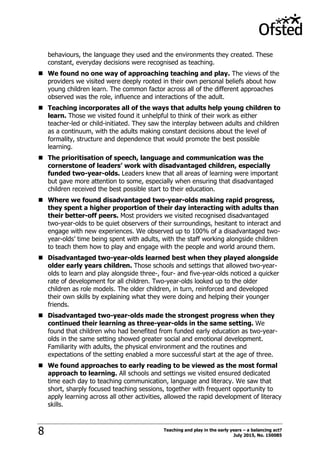 Teaching and play in the early years – a balancing act?
July 2015, No. 1500858
behaviours, the language they used and the environments they created. These
constant, everyday decisions were recognised as teaching.
 We found no one way of approaching teaching and play. The views of the
providers we visited were deeply rooted in their own personal beliefs about how
young children learn. The common factor across all of the different approaches
observed was the role, influence and interactions of the adult.
 Teaching incorporates all of the ways that adults help young children to
learn. Those we visited found it unhelpful to think of their work as either
teacher-led or child-initiated. They saw the interplay between adults and children
as a continuum, with the adults making constant decisions about the level of
formality, structure and dependence that would promote the best possible
learning.
 The prioritisation of speech, language and communication was the
cornerstone of leaders’ work with disadvantaged children, especially
funded two-year-olds. Leaders knew that all areas of learning were important
but gave more attention to some, especially when ensuring that disadvantaged
children received the best possible start to their education.
 Where we found disadvantaged two-year-olds making rapid progress,
they spent a higher proportion of their day interacting with adults than
their better-off peers. Most providers we visited recognised disadvantaged
two-year-olds to be quiet observers of their surroundings, hesitant to interact and
engage with new experiences. We observed up to 100% of a disadvantaged two-
year-olds‟ time being spent with adults, with the staff working alongside children
to teach them how to play and engage with the people and world around them.
 Disadvantaged two-year-olds learned best when they played alongside
older early years children. Those schools and settings that allowed two-year-
olds to learn and play alongside three-, four- and five-year-olds noticed a quicker
rate of development for all children. Two-year-olds looked up to the older
children as role models. The older children, in turn, reinforced and developed
their own skills by explaining what they were doing and helping their younger
friends.
 Disadvantaged two-year-olds made the strongest progress when they
continued their learning as three-year-olds in the same setting. We
found that children who had benefited from funded early education as two-year-
olds in the same setting showed greater social and emotional development.
Familiarity with adults, the physical environment and the routines and
expectations of the setting enabled a more successful start at the age of three.
 We found approaches to early reading to be viewed as the most formal
approach to learning. All schools and settings we visited ensured dedicated
time each day to teaching communication, language and literacy. We saw that
short, sharply focused teaching sessions, together with frequent opportunity to
apply learning across all other activities, allowed the rapid development of literacy
skills.
 
