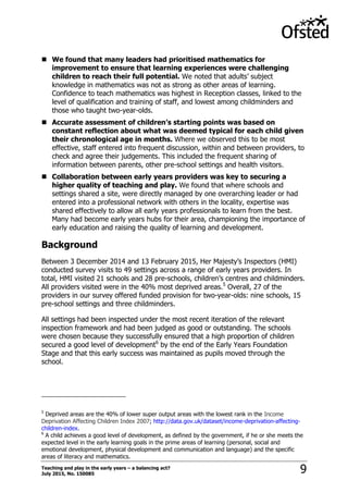Teaching and play in the early years – a balancing act?
July 2015, No. 150085 9
 We found that many leaders had prioritised mathematics for
improvement to ensure that learning experiences were challenging
children to reach their full potential. We noted that adults‟ subject
knowledge in mathematics was not as strong as other areas of learning.
Confidence to teach mathematics was highest in Reception classes, linked to the
level of qualification and training of staff, and lowest among childminders and
those who taught two-year-olds.
 Accurate assessment of children’s starting points was based on
constant reflection about what was deemed typical for each child given
their chronological age in months. Where we observed this to be most
effective, staff entered into frequent discussion, within and between providers, to
check and agree their judgements. This included the frequent sharing of
information between parents, other pre-school settings and health visitors.
 Collaboration between early years providers was key to securing a
higher quality of teaching and play. We found that where schools and
settings shared a site, were directly managed by one overarching leader or had
entered into a professional network with others in the locality, expertise was
shared effectively to allow all early years professionals to learn from the best.
Many had become early years hubs for their area, championing the importance of
early education and raising the quality of learning and development.
Background
Between 3 December 2014 and 13 February 2015, Her Majesty‟s Inspectors (HMI)
conducted survey visits to 49 settings across a range of early years providers. In
total, HMI visited 21 schools and 28 pre-schools, children‟s centres and childminders.
All providers visited were in the 40% most deprived areas.5
Overall, 27 of the
providers in our survey offered funded provision for two-year-olds: nine schools, 15
pre-school settings and three childminders.
All settings had been inspected under the most recent iteration of the relevant
inspection framework and had been judged as good or outstanding. The schools
were chosen because they successfully ensured that a high proportion of children
secured a good level of development6
by the end of the Early Years Foundation
Stage and that this early success was maintained as pupils moved through the
school.
5
Deprived areas are the 40% of lower super output areas with the lowest rank in the Income
Deprivation Affecting Children Index 2007; http://data.gov.uk/dataset/income-deprivation-affecting-
children-index.
6
A child achieves a good level of development, as defined by the government, if he or she meets the
expected level in the early learning goals in the prime areas of learning (personal, social and
emotional development, physical development and communication and language) and the specific
areas of literacy and mathematics.
 