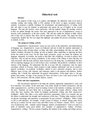 Didactical task
Abstract
The purpose of this essay is to explore and highlight the didactical tasks to be used in
teaching reading and writing skills to ESL students in the lower or upper secondary schools
students. It proposes a suitable technique for development and implementation of writing skills
that will make it easy for students to understand and master the use of English as the second
language. The task also involves active interaction with the students during the teaching sessions
as they are guided through the course. One such approach is the use of argumentative essays to
increase active participation in the class activity. This will also enable the students to think widely
and as they aim to express their ideas and be understood by other people. The paper has been
categorically divided into five key stages that highlight and explain the process of teaching writing
to students in ESL.
The proposed writing activity
Argumentative and persuasive essays are very active in the exploration and understanding
of language use. Argumentative essays are balanced and aim to help the students understand in
depth the topic as they develop claims on either side while acknowledging that they are valid. The
student concludes the paper by coming up with an opinion either supporting or opposing the ideas
he/she has stated in the essay. On the other hand, persuasive essays are where the students use
language eloquently to convince the reader to take their side of thinking. In order to achieve their
objectives, they try and use strong vocabularies in the context of the writing to show that they are
well conversant with the topic and have done research on it. By doing this, we understand that they
will be exploring language use as well as learn a new vocabulary that positively contributes to their
mastery of the language. We understand that this is on par with the competence aims for upper
secondary schools in Norway, which projects to help students understand and use an extensive
general vocabulary, an academic vocabulary related to one’s education program, and to write
different types of texts with structure and coherence suited to the purpose and situation. Before
anything else, I should first understand the general characteristics of the target class i.e. the age,
gender and country of origin if any present (if I have not done it yet). I also need to know if the
class is well conversant with the content delivery system.
Work and class organization
The one practical approach to use helps the students understand argumentative essay will
be to introduce two articles on the same topic. One article should be written persuasively and the
other argumentatively, and this is done by reading it aloud to the students or making one read it to
the class. “Students are more likely first to recognize, and then acquire effective writing skills
when they have teachers who model by bringing professional writing into their classrooms”
(Gallagher, 2006). This offers a very useful interaction opportunity where I as a teacher also get
the chance to understand the strength and weaknesses of the class. “Writing helps students to draw
on relevant knowledge and experience as preparation for new activities” (Gallagher, 2006). I might
or will as well introduce, for example, a topic Causes of violence in schools among other issues
and use as a mentor text the essay Cause and Effect Essay on Violence (Ansari, 2015) . “A good
way of [discussing with .. students typical language features of argumentative texts] is to take as a
point of departure some good mentor text examples of argumentative writing” (Norman,
Argumentative writing). The key concept of guiding the students in the reading and writing process
 