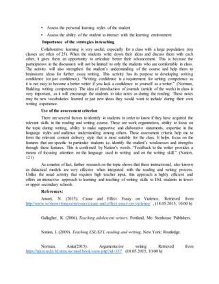 • Assess the personal learning styles of the student
• Assess the ability of the student to interact with the learning environment
Importance of the strategies in teaching
Collaborative learning is very useful; especially for a class with a large population (my
classes are often of 25). When the students write down their ideas and discuss them with each
other, it gives them an opportunity to articulate better their advancement. This is because the
participation in the discussion will not be limited to only the students who are comfortable in class.
The activity will also strengthen the student’s understanding of the course and help them to
brainstorm ideas for further essay writing. This activity has its purpose to developing writing
confidence (or just confidence). “Writing confidence is a requirement for writing competence as
it is not easy to become a better writer if you lack a confidence in yourself as a writer.” (Norman,
Building writing competence). The idea of introduction of journals (article of the week) in class is
very important, as it will encourage the students to take notes as during the reading. These notes
may be new vocabularies learned or just new ideas they would want to include during their own
writing experience.
Use of the assessment criterion
There are several factors to identify in students in order to know if they have acquired the
relevant skills in the reading and writing course. These are work organization, ability to focus on
the topic during writing, ability to make supportive and elaborative statements, expertise in the
language styles and audience understanding among others. These assessment criteria help me to
form the relevant content delivery style that is most suitable for the class. It helps focus on the
features that are specific to particular students i.e. identify the student’s weaknesses and strengths
through these features. This is confirmed by Nation’s words: “Feedback to the writer provides a
means of focusing attention on the language used in writing and on the writing skill.” (Nation,
121)
As a matter of fact, further research on the topic shows that these instructional, also known
as didactical models are very effective when integrated with the reading and writing process.
Unlike the usual activity that requires high teacher input, this approach is highly efficient and
offers an interactive approach to learning and teaching of writing skills to ESL students in lower
or upper secondary schools.
References:
Ansari, N. (2015): Cause and Effect Essay on Violence, Retrieved from
http://www.writeawriting.com/essay/cause-and-effect-essay-on-violence/ , (18.05.2015, 10.00 h)
Gallagher, K. (2006). Teaching adolescent writers. Portland, Me: Stenhouse Publishers.
Nation, I. (2009). Teaching ESL/EFL reading and writing. New York: Routledge.
Norman, Anita(2015): Argumentative writing Retrieved from
https://takecredit.hf.ntnu.no/mod/book/view.php?id=357 (18.05.2015, 10.00 h)
 