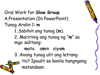 Oral Work for Slow Group
A.Presentation (In PowerPoint)
Tunog Aralin 1: m
1.Sabihin ang tunog (m).
2. Maririnig ang tunog ng “m” sa
mga salitang:
mata amin siyam
3. Anong tunog ulit ang letrang
ito? Ipaulit sa kanila hangngang
matandaan.
 