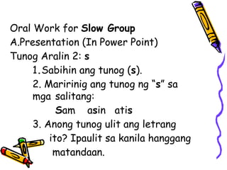 Oral Work for Slow Group
A.Presentation (In Power Point)
Tunog Aralin 2: s
1.Sabihin ang tunog (s).
2. Maririnig ang tunog ng “s” sa
mga salitang:
Sam asin atis
3. Anong tunog ulit ang letrang
ito? Ipaulit sa kanila hanggang
matandaan.
 
