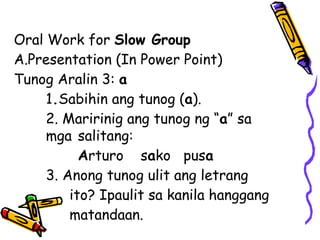 Oral Work for Slow Group
A.Presentation (In Power Point)
Tunog Aralin 3: a
1.Sabihin ang tunog (a).
2. Maririnig ang tunog ng “a” sa
mga salitang:
Arturo sako pusa
3. Anong tunog ulit ang letrang
ito? Ipaulit sa kanila hanggang
matandaan.
 