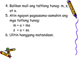 4. Balikan muli ang taltlong tunog: m, s,
at a.
5. Atin ngayon pagsasama-samahin ang
mga tatlong tunog:
m + a = ma
s + a = sa
6. Ulitin hanggang matandaan.
 