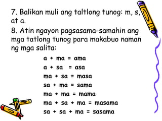 7. Balikan muli ang taltlong tunog: m, s,
at a.
8. Atin ngayon pagsasama-samahin ang
mga tatlong tunog para makabuo naman
ng mga salita:
a + ma = ama
a + sa = asa
ma + sa = masa
sa + ma = sama
ma + ma = mama
ma + sa + ma = masama
sa + sa + ma = sasama
 