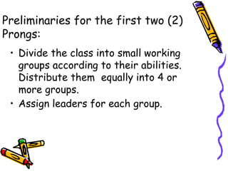 Preliminaries for the first two (2)
Prongs:
• Divide the class into small working
groups according to their abilities.
Distribute them equally into 4 or
more groups.
• Assign leaders for each group.
 