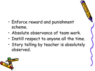• Enforce reward and punishment
scheme.
• Absolute observance of team work.
• Instill respect to anyone all the time.
• Story telling by teacher is absolutely
observed.
 