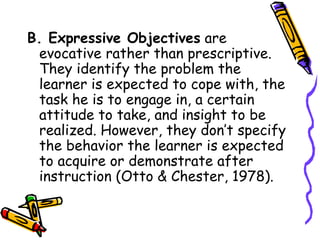 B. Expressive Objectives are
evocative rather than prescriptive.
They identify the problem the
learner is expected to cope with, the
task he is to engage in, a certain
attitude to take, and insight to be
realized. However, they don’t specify
the behavior the learner is expected
to acquire or demonstrate after
instruction (Otto & Chester, 1978).
 