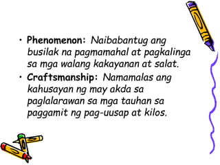 • Phenomenon: Naibabantug ang
busilak na pagmamahal at pagkalinga
sa mga walang kakayanan at salat.
• Craftsmanship: Namamalas ang
kahusayan ng may akda sa
paglalarawan sa mga tauhan sa
paggamit ng pag-uusap at kilos.
 