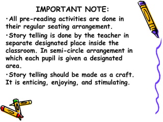 IMPORTANT NOTE:
•All pre-reading activities are done in
their regular seating arrangement.
•Story telling is done by the teacher in
separate designated place inside the
classroom. In semi-circle arrangement in
which each pupil is given a designated
area.
•Story telling should be made as a craft.
It is enticing, enjoying, and stimulating.
 