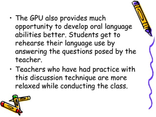 • The GPU also provides much
opportunity to develop oral language
abilities better. Students get to
rehearse their language use by
answering the questions posed by the
teacher.
• Teachers who have had practice with
this discussion technique are more
relaxed while conducting the class.
 