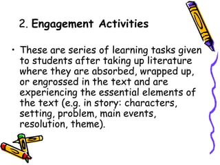 2. Engagement Activities
• These are series of learning tasks given
to students after taking up literature
where they are absorbed, wrapped up,
or engrossed in the text and are
experiencing the essential elements of
the text (e.g. in story: characters,
setting, problem, main events,
resolution, theme).
 