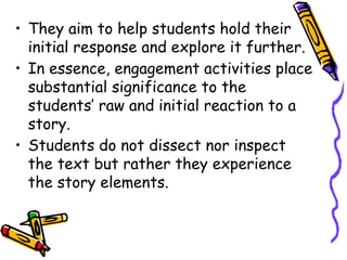 • They aim to help students hold their
initial response and explore it further.
• In essence, engagement activities place
substantial significance to the
students’ raw and initial reaction to a
story.
• Students do not dissect nor inspect
the text but rather they experience
the story elements.
 