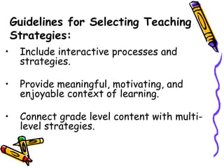 Guidelines for Selecting Teaching
Strategies:
• Include interactive processes and
strategies.
• Provide meaningful, motivating, and
enjoyable context of learning.
• Connect grade level content with multi-
level strategies.
 