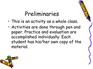 Preliminaries
• This is an activity as a whole class.
• Activities are done through pen and
paper. Practice and evaluation are
accomplished individually. Each
student has his/her own copy of the
material.
 