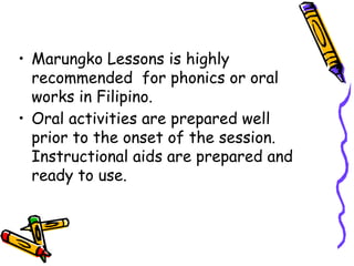 • Marungko Lessons is highly
recommended for phonics or oral
works in Filipino.
• Oral activities are prepared well
prior to the onset of the session.
Instructional aids are prepared and
ready to use.
 