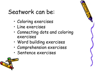 Seatwork can be:
• Coloring exercises
• Line exercises
• Connecting dots and coloring
exercises
• Word building exercises
• Comprehension exercises
• Sentence exercises
 