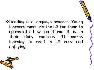 ❖Reading is a language process. Young
learners must use the L2 for them to
appreciate how functional it is in
their daily routines. It makes
learning to read in L2 easy and
enjoying.
 