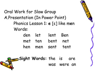 Oral Work for Slow Group
A.Presentation (In Power Point)
Phonics Lesson 1: e [ε] like men
Words:
den let lent Ben
met ten bent net
hen men sent tent
Sight Words: the is are
was were an
 