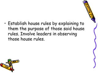 • Establish house rules by explaining to
them the purpose of those said house
rules. Involve leaders in observing
those house rules.
 