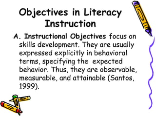 Objectives in Literacy
Instruction
A. Instructional Objectives focus on
skills development. They are usually
expressed explicitly in behavioral
terms, specifying the expected
behavior. Thus, they are observable,
measurable, and attainable (Santos,
1999).
 