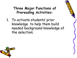 Three Major Functions of
Prereading Activities:
1. To activate students’ prior
knowledge to help them build
needed background knowledge of
the selection;
 
