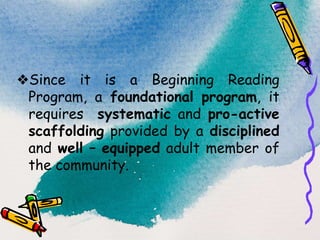 ❖Since it is a Beginning Reading
Program, a foundational program, it
requires systematic and pro-active
scaffolding provided by a disciplined
and well – equipped adult member of
the community.
 