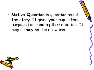 • Motive Question is question about
the story. It gives your pupils the
purpose for reading the selection. It
may or may not be answered.
 