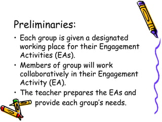 Preliminaries:
• Each group is given a designated
working place for their Engagement
Activities (EAs).
• Members of group will work
collaboratively in their Engagement
Activity (EA).
• The teacher prepares the EAs and
• provide each group’s needs.
 
