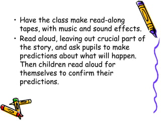 • Have the class make read-along
tapes, with music and sound effects.
• Read aloud, leaving out crucial part of
the story, and ask pupils to make
predictions about what will happen.
Then children read aloud for
themselves to confirm their
predictions.
 