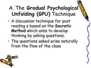 A. The Gradual Psychological
Unfolding (GPU) Technique
• A discussion technique for post
reading s based on the Socratic
Method which aims to develop
thinking by asking questions.
• The questions asked arise naturally
from the flow of the class
 