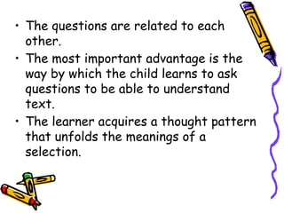 • The questions are related to each
other.
• The most important advantage is the
way by which the child learns to ask
questions to be able to understand
text.
• The learner acquires a thought pattern
that unfolds the meanings of a
selection.
 