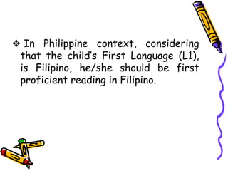 ❖ In Philippine context, considering
that the child’s First Language (L1),
is Filipino, he/she should be first
proficient reading in Filipino.
 
