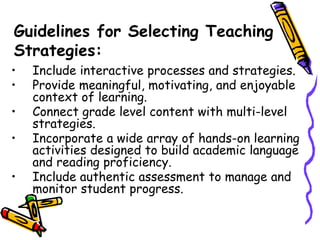 Guidelines for Selecting Teaching
Strategies:
• Include interactive processes and strategies.
• Provide meaningful, motivating, and enjoyable
context of learning.
• Connect grade level content with multi-level
strategies.
• Incorporate a wide array of hands-on learning
activities designed to build academic language
and reading proficiency.
• Include authentic assessment to manage and
monitor student progress.
 